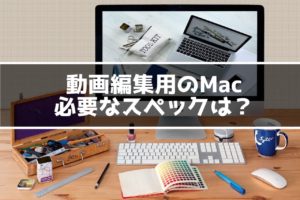 動画編集用にMacが欲しい！必要なスペックはどのくらい？